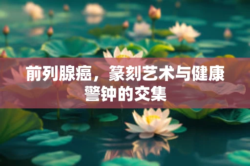 前列腺癌，篆刻艺术与健康警钟的交集