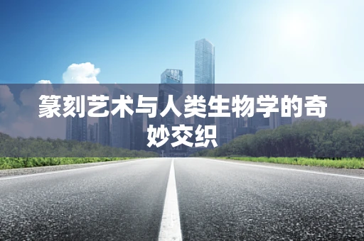 篆刻艺术与人类生物学的奇妙交织