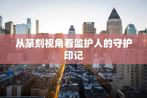 从篆刻视角看监护人的守护印记