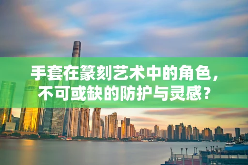 手套在篆刻艺术中的角色，不可或缺的防护与灵感？