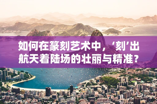 如何在篆刻艺术中，‘刻’出航天着陆场的壮丽与精准？