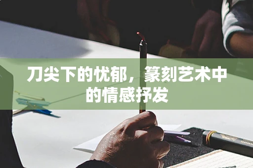 刀尖下的忧郁，篆刻艺术中的情感抒发