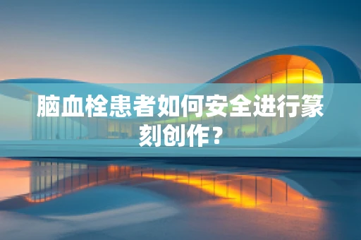 脑血栓患者如何安全进行篆刻创作？