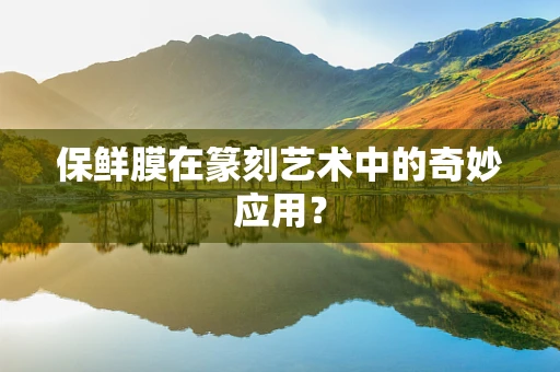 保鲜膜在篆刻艺术中的奇妙应用？