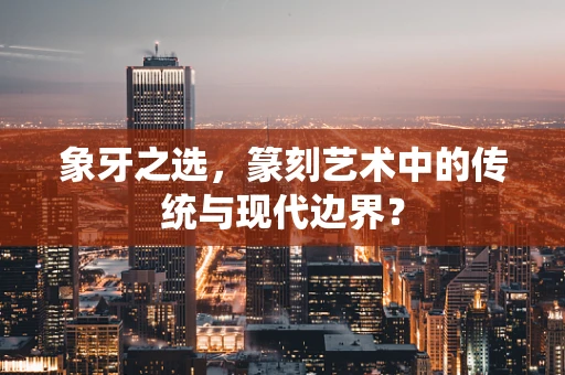 象牙之选，篆刻艺术中的传统与现代边界？