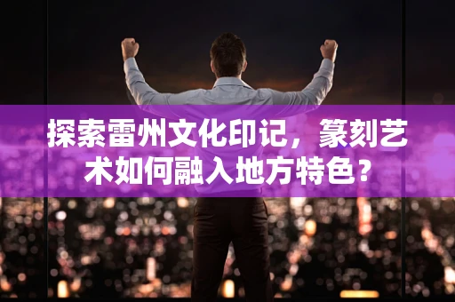 探索雷州文化印记，篆刻艺术如何融入地方特色？