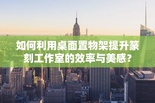 如何利用桌面置物架提升篆刻工作室的效率与美感？