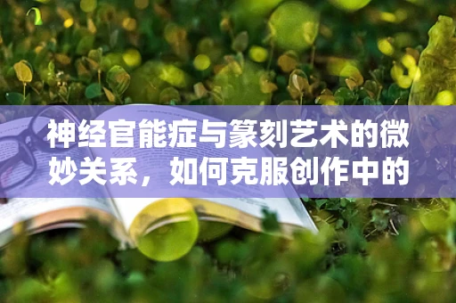 神经官能症与篆刻艺术的微妙关系，如何克服创作中的心灵障碍？