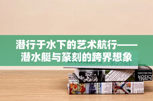 潜行于水下的艺术航行——潜水艇与篆刻的跨界想象
