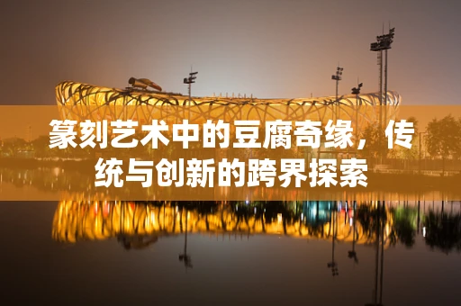 篆刻艺术中的豆腐奇缘，传统与创新的跨界探索