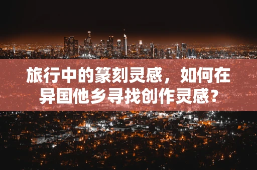 旅行中的篆刻灵感，如何在异国他乡寻找创作灵感？