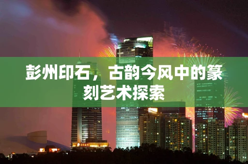彭州印石，古韵今风中的篆刻艺术探索