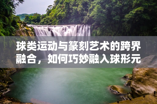 球类运动与篆刻艺术的跨界融合，如何巧妙融入球形元素？