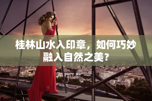 桂林山水入印章，如何巧妙融入自然之美？