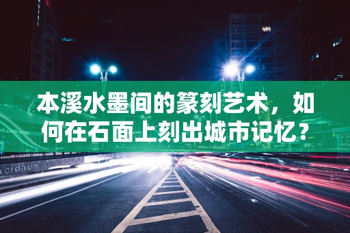本溪水墨间的篆刻艺术，如何在石面上刻出城市记忆？