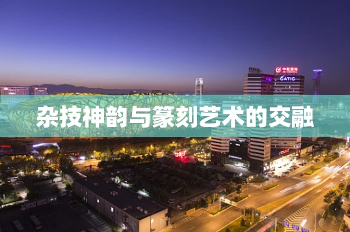 杂技神韵与篆刻艺术的交融