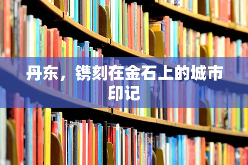 丹东，镌刻在金石上的城市印记